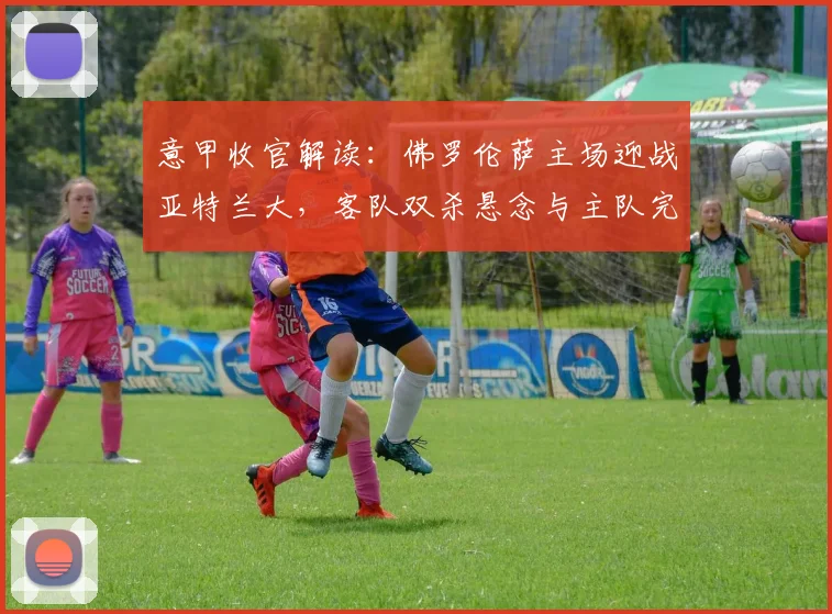 意甲收官解读：佛罗伦萨主场迎战亚特兰大，客队双杀悬念与主队完美谢幕展望
