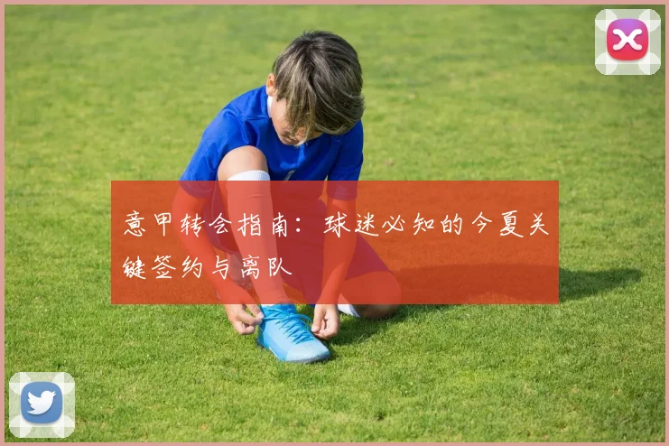 意甲转会指南:球迷必知的今夏关键签约与离队
