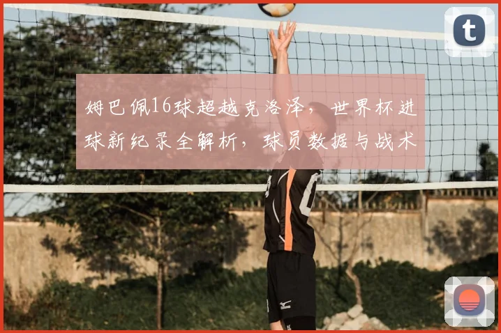 姆巴佩16球超越克洛泽,世界杯进球新纪录全解析,球员数据与战术影响深度探讨