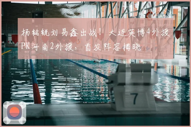 杨铭锐刘易鑫出战!大连英博4外援PK河南2外援,首发阵容揭晓