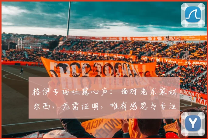 格伊专访吐露心声:面对老东家切尔西,无需证明,唯有感恩与专注比赛