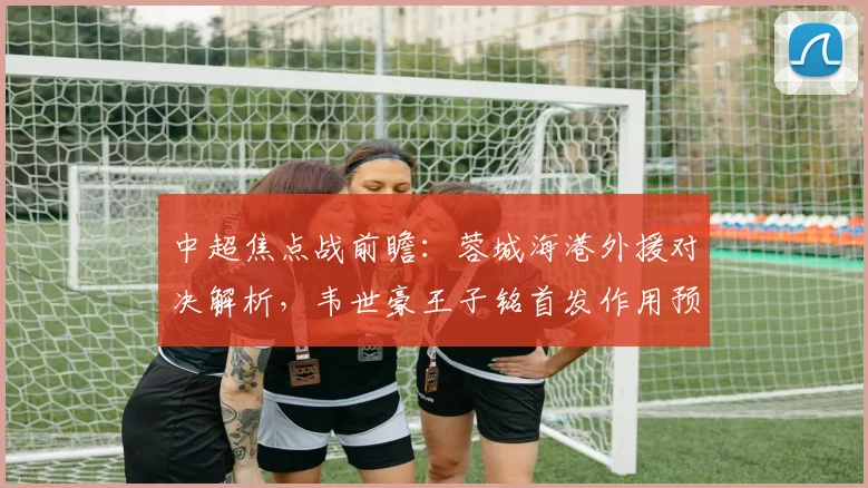 中超焦点战前瞻:蓉城海港外援对决解析,韦世豪王子铭首发作用预测