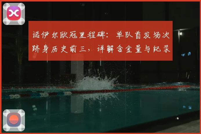 诺伊尔欧冠里程碑:单队首发场次跻身历史前三,详解含金量与纪录详情